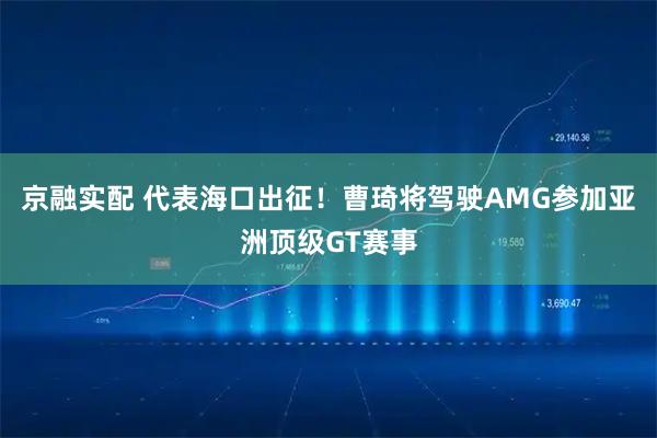 京融实配 代表海口出征！曹琦将驾驶AMG参加亚洲顶级GT赛事