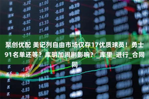 聚创优配 美记列自由市场仅存17优质球员！勇士91名单还等？库明加闹剧影响？_库里_进行_合同